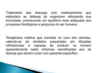 Tratamento das doenças com medicamentos que
estimulem as defesas do organismo reforçando sua
imunidade, promevendo um equilíbrio mais adequado aos
processos fisiológicos e psíquicos do ser humano.
Terapêutica médica que consiste na cura dos doentes,
valendo-se de remédios preparados em diluições
infinitesimais e capazes de produzir no homem
aparentemente sadio sintomas semelhantes aos da
doença que devem curar num paciente específico.
 