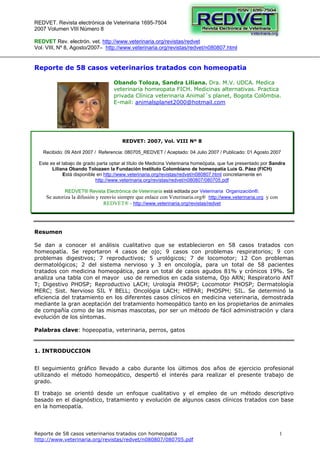 REDVET. Revista electrónica de Veterinaria 1695-7504
2007 Volumen VIII Número 8
Reporte de 58 casos veterinarios tratados con homeopatia
http://www.veterinaria.org/revistas/redvet/n080807/080705.pdf
1
REDVET Rev. electrón. vet. http://www.veterinaria.org/revistas/redvet
Vol. VIII, Nº 8, Agosto/2007– http://www.veterinaria.org/revistas/redvet/n080807.html
Reporte de 58 casos veterinarios tratados con homeopatia
Obando Toloza, Sandra Liliana. Dra. M.V. UDCA. Medica
veterinaria homeopata FICH. Medicinas alternativas. Practica
privada Clínica veterinaria Animal´s planet, Bogota Colômbia.
E-mail: animalsplanet2000@hotmail.com
REDVET: 2007, Vol. VIII Nº 8
Recibido: 09 Abril 2007 / Referencia: 080705_REDVET / Aceptado: 04 Julio 2007 / Publicado: 01 Agosto 2007
Este es el tabajo de grado parta optar al título de Medicina Veterinaria homeópata, que fue presentado por Sandra
Liliana Obando Tolozaen la Fundación Instituto Colombiano de homeopatía Luis G. Páez (FICH)
Está disponible en http://www.veterinaria.org/revistas/redvet/n080807.html concretamente en
http://www.veterinaria.org/revistas/redvet/n080807/080705.pdf
REDVET® Revista Electrónica de Veterinaria está editada por Veterinaria Organización®.
Se autoriza la difusión y reenvío siempre que enlace con Veterinaria.org® http://www.veterinaria.org y con
REDVET® - http://www.veterinaria.org/revistas/redvet
Resumen
Se dan a conocer el análisis cualitativo que se establecieron en 58 casos tratados con
homeopatía. Se reportaron 4 casos de ojo; 9 casos con problemas respiratorios; 9 con
problemas digestivos; 7 reproductivos; 5 urológicos; 7 de locomotor; 12 Con problemas
dermatológicos; 2 del sistema nervioso y 3 en oncología, para un total de 58 pacientes
tratados con medicina homeopática, para un total de casos agudos 81% y crónicos 19%. Se
analiza una tabla con el mayor uso de remedios en cada sistema, Ojo ARN; Respiratorio ANT
T; Digestivo PHOSP; Reproductivo LACH; Urología PHOSP; Locomotor PHOSP; Dermatología
MERC; Sist. Nervioso SIL Y BELL; Oncológia LACH; HEPAR; PHOSPH; SIL. Se determinó la
eficiencia del tratamiento en los diferentes casos clínicos en medicina veterinaria, demostrada
mediante la gran aceptación del tratamiento homeopático tanto en los propietarios de animales
de compañía como de las mismas mascotas, por ser un método de fácil administración y clara
evolución de los síntomas.
Palabras clave: hopeopatia, veterinaria, perros, gatos
1. INTRODUCCION
El seguimiento gráfico llevado a cabo durante los últimos dos años de ejercicio profesional
utilizando el método homeopático, despertó el interés para realizar el presente trabajo de
grado.
El trabajo se orientó desde un enfoque cualitativo y el empleo de un método descriptivo
basado en el diagnóstico, tratamiento y evolución de algunos casos clínicos tratados con base
en la homeopatía.
 