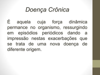 Doença Crônica
É aquela cuja força dinâmica
permance no organismo, ressurgindo
em episódios periódicos dando a
impressão nestas exacerbações que
se trata de uma nova doença de
diferente origem.
 