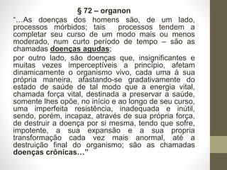 § 72 – organon
“…As doenças dos homens são, de um lado,
processos mórbidos; tais processos tendem a
completar seu curso de um modo mais ou menos
moderado, num curto período de tempo – são as
chamadas doenças agudas;
por outro lado, são doenças que, insignificantes e
muitas vezes imperceptíveis a princípio, afetam
dinamicamente o organismo vivo, cada uma à sua
própria maneira, afastando-se gradativamente do
estado de saúde de tal modo que a energia vital,
chamada força vital, destinada a preservar a saúde,
somente lhes opõe, no início e ao longo de seu curso,
uma imperfeita resistência, inadequada e inútil,
sendo, porém, incapaz, através de sua própria força,
de destruir a doença por si mesma, tendo que sofre,
impotente, a sua expansão e a sua propria
transformação cada vez mais anormal, até a
destruição final do organismo; são as chamadas
doenças crônicas…”
 