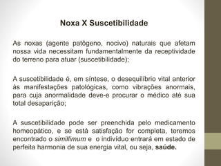 Noxa X Suscetibilidade
As noxas (agente patôgeno, nocivo) naturais que afetam
nossa vida necessitam fundamentalmente da receptividade
do terreno para atuar (suscetibilidade);
A suscetibilidade é, em síntese, o desequilíbrio vital anterior
às manifestações patológicas, como vibrações anormais,
para cuja anormalidade deve-e procurar o médico até sua
total desaparição;
A suscetibilidade pode ser preenchida pelo medicamento
homeopático, e se está satisfação for completa, teremos
encontrado o simillimum e o indivíduo entrará em estado de
perfeita harmonia de sua energia vital, ou seja, saúde.
 