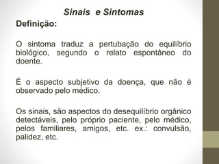 Sinais e Sintomas
Definição:
O sintoma traduz a pertubação do equilíbrio
biológico, segundo o relato espontâneo do
doente.
É o aspecto subjetivo da doença, que não é
observado pelo médico.
Os sinais, são aspectos do desequilíbrio orgânico
detectáveis, pelo próprio paciente, pelo médico,
pelos familiares, amigos, etc. ex.: convulsão,
palidez, etc.
 