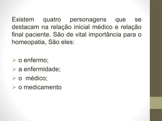 Existem quatro personagens que se
destacam na relação inicial médico e relação
final paciente. São de vital importância para o
homeopatia, São eles:
 o enfermo;
 a enfermidade;
 o médico;
 o medicamento
 