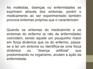 As moléstias, doenças ou enfermidades se
exprimem através dos sintomas, porém o
medicamento ao ser experimentado também
provoca sintomas próprios que o caracterizam.
Quando os sintomas do medicamnto e os
sintomas do enfermo (e não da enfermidade)
coincidem, sendo aquele um pouquinho maior
em força dinâmica que os do enfermo, passa-
se a ter um sintoma ou identifica-se uma força
dinâmica ou “doença artificial” que
predominando no organismo, anulam a ação da
enfermidade.
 
