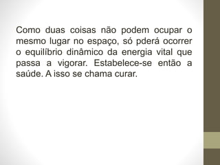 Como duas coisas não podem ocupar o
mesmo lugar no espaço, só pderá ocorrer
o equilíbrio dinâmico da energia vital que
passa a vigorar. Estabelece-se então a
saúde. A isso se chama curar.
 