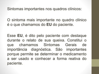 Sintomas importantes nos quadros clínicos:
O sintoma mais importante no quadro clínico
é o que chamamos do EU do paciente.
Esse EU, é dito pelo paciente com destaque
durante o relato de sua queixa. Constitui o
que chamamos Sintomas Gerais de
importância diagnóstica. São importantes
porque permite se determinar o medicamento
a ser usado e conhecer a forma reativa do
paciente.
 