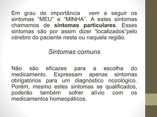Em grau de importância vem a seguir os
sintomas “MEU” e “MINHA”. A estes sintomas
chamamos de sintomas particulares. Esses
sintomas são por assim dizer “localizados”pelo
cérebro do paciente nesta ou naquela região.
Sintomas comuns
Não são eficazes para a escolha do
medicamento. Expressam apenas sintomas
obrigatórios para um diagnóstico nozológico.
Porém, mesmo estes sintomas se qualificados,
poderão também sofrer alívio com os
medicamentos homeopáticos.
 