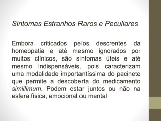 Sintomas Estranhos Raros e Peculiares
Embora criticados pelos descrentes da
homeopatia e até mesmo ignorados por
muitos clínicos, são sintomas úteis e até
mesmo indispensáveis, pois caracterizam
uma modalidade importantíssima do pacinete
que permite a descoberta do medicamento
simillimum. Podem estar juntos ou não na
esfera física, emocional ou mental
 