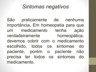 Sintomas negativos
São praticamente de nenhuma
importância. Em homeopatia para que
um medicamento tenha ação
verdadeiramente homeopática,
devemos cobrir com o medicamento
escolhido, todos os sintomas do
paciente, porém o paciente não
precisa ter todos os sintomas do
medicamento.
 