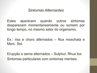 Sintomas Alternantes
Estes aparecem quando outros sintomas
dsaparecem momentaneamente ou somem por
longo tempo, no mesmo setor do organismo.
Ex.: riso e choro alternados – Nux moschata e
Merc. Sol.
Erupção e asma alternados – Sulphur, Rhus tox
Sintomas particulares com sintomas mentais.
 