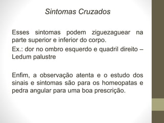 Sintomas Cruzados
Esses sintomas podem ziguezaguear na
parte superior e inferior do corpo.
Ex.: dor no ombro esquerdo e quadril direito –
Ledum palustre
Enfim, a observação atenta e o estudo dos
sinais e sintomas são para os homeopatas e
pedra angular para uma boa prescrição.
 