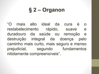 § 2 – Organon
“O mais alto ideal da cura é o
restabelecimento rápido, suave e
duradouro da saúde ou remoção e
destruição integral da doença pelo
caminho mais curto, mais seguro e menso
prejudicial, segundo fundamentos
nitidamente compreensíveis”.
 