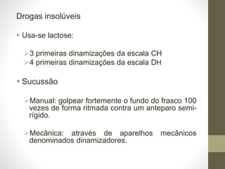 Drogas insolúveis
 Usa-se lactose:
3 primeiras dinamizações da escala CH
4 primeiras dinamizações da escala DH
 Sucussão
Manual: golpear fortemente o fundo do frasco 100
vezes de forma ritmada contra um anteparo semi-
rígido.
Mecânica: através de aparelhos mecânicos
denominados dinamizadores.
 
