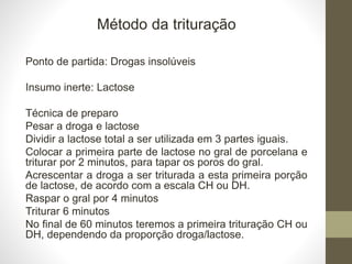 Método da trituração
Ponto de partida: Drogas insolúveis
Insumo inerte: Lactose
Técnica de preparo
Pesar a droga e lactose
Dividir a lactose total a ser utilizada em 3 partes iguais.
Colocar a primeira parte de lactose no gral de porcelana e
triturar por 2 minutos, para tapar os poros do gral.
Acrescentar a droga a ser triturada a esta primeira porção
de lactose, de acordo com a escala CH ou DH.
Raspar o gral por 4 minutos
Triturar 6 minutos
No final de 60 minutos teremos a primeira trituração CH ou
DH, dependendo da proporção droga/lactose.
 