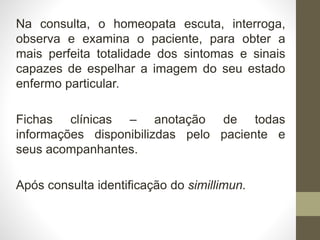 Na consulta, o homeopata escuta, interroga,
observa e examina o paciente, para obter a
mais perfeita totalidade dos sintomas e sinais
capazes de espelhar a imagem do seu estado
enfermo particular.
Fichas clínicas – anotação de todas
informações disponibilizdas pelo paciente e
seus acompanhantes.
Após consulta identificação do simillimun.
 