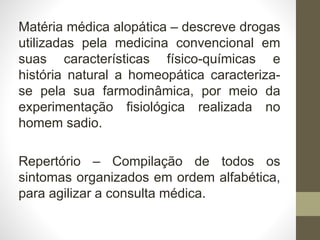Matéria médica alopática – descreve drogas
utilizadas pela medicina convencional em
suas características físico-químicas e
história natural a homeopática caracteriza-
se pela sua farmodinâmica, por meio da
experimentação fisiológica realizada no
homem sadio.
Repertório – Compilação de todos os
sintomas organizados em ordem alfabética,
para agilizar a consulta médica.
 