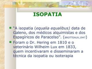 ISOPATIA
 “A isopatia (equalia equalibus) data de
Galeno, dos médicos alquimistas e dos
Espagíricos de Paracelso”. (BROTTEAUX,1947)
 Foram o Dr. Hering em 1810 e o
veterinário Wilheim Lux em 1833,
quem incentivaram e disseminaram a
técnica da isopatia ou isoterapia
 