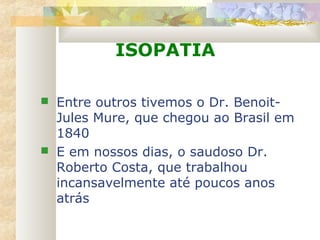 ISOPATIA
 Entre outros tivemos o Dr. Benoit-
Jules Mure, que chegou ao Brasil em
1840
 E em nossos dias, o saudoso Dr.
Roberto Costa, que trabalhou
incansavelmente até poucos anos
atrás
 