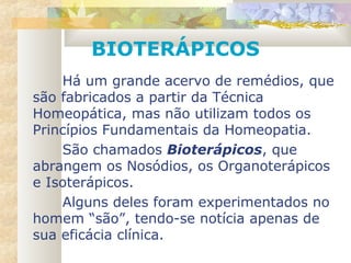 BIOTERÁPICOS
Há um grande acervo de remédios, que
são fabricados a partir da Técnica
Homeopática, mas não utilizam todos os
Princípios Fundamentais da Homeopatia.
São chamados Bioterápicos, que
abrangem os Nosódios, os Organoterápicos
e Isoterápicos.
Alguns deles foram experimentados no
homem “são”, tendo-se notícia apenas de
sua eficácia clínica.
 