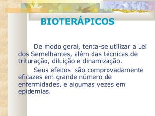 De modo geral, tenta-se utilizar a Lei
dos Semelhantes, além das técnicas de
trituração, diluição e dinamização.
Seus efeitos são comprovadamente
eficazes em grande número de
enfermidades, e algumas vezes em
epidemias.
BIOTERÁPICOS
 