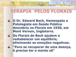TERAPIA PELOS FLORAIS
O Dr. Edward Bach, Homeopata e
Patologista em Saúde Pública
descobriu os Florais em 1930, em
Mont Vernon, Inglaterra.
Os Florais de Bach ajudam a
restabelecer um equilíbrio,
eliminando as emoções negativas.
“Para se recuperar de uma doença,
é preciso ter a mente sã”
 