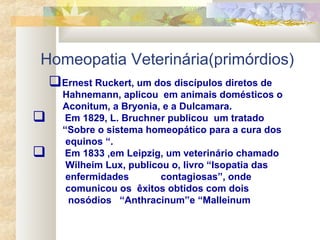 Homeopatia Veterinária(primórdios)
Ernest Ruckert, um dos discípulos diretos de
Hahnemann, aplicou em animais domésticos o
Aconitum, a Bryonia, e a Dulcamara.
 Em 1829, L. Bruchner publicou um tratado
“Sobre o sistema homeopático para a cura dos
equinos “.
 Em 1833 ,em Leipzig, um veterinário chamado
Wilheim Lux, publicou o, livro “Isopatia das
enfermidades contagiosas”, onde
comunicou os êxitos obtidos com dois
nosódios “Anthracinum”e “Malleinum
 