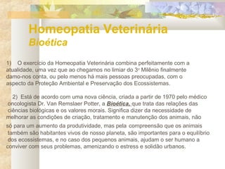 Homeopatia Veterinária
Bioética
1) O exercício da Homeopatia Veterinária combina perfeitamente com a
atualidade, uma vez que ao chegamos no limiar do 3o
Milênio finalmente
damo-nos conta, ou pelo menos há mais pessoas preocupadas, com o
aspecto da Proteção Ambiental e Preservação dos Ecossistemas.
2) Está de acordo com uma nova ciência, criada a partir de 1970 pelo médico
oncologista Dr. Van Remslaer Potter, a Bioética, que trata das relações das
ciências biológicas e os valores morais. Significa dizer da necessidade de
melhorar as condições de criação, tratamento e manutenção dos animais, não
só para um aumento da produtividade, mas pela compreensão que os animais
também são habitantes vivos de nosso planeta, são importantes para o equilíbrio
dos ecossistemas, e no caso dos pequenos animais, ajudam o ser humano a
conviver com seus problemas, amenizando o estress e solidão urbanos.
 