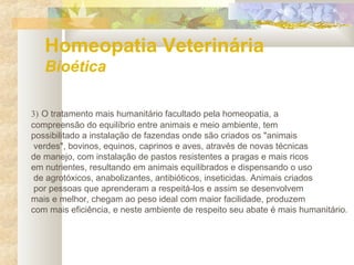 Homeopatia Veterinária
Bioética
3) O tratamento mais humanitário facultado pela homeopatia, a
compreensão do equilíbrio entre animais e meio ambiente, tem
possibilitado a instalação de fazendas onde são criados os "animais
verdes", bovinos, equinos, caprinos e aves, através de novas técnicas
de manejo, com instalação de pastos resistentes a pragas e mais ricos
em nutrientes, resultando em animais equilibrados e dispensando o uso
de agrotóxicos, anabolizantes, antibióticos, inseticidas. Animais criados
por pessoas que aprenderam a respeitá-los e assim se desenvolvem
mais e melhor, chegam ao peso ideal com maior facilidade, produzem
com mais eficiência, e neste ambiente de respeito seu abate é mais humanitário.
 