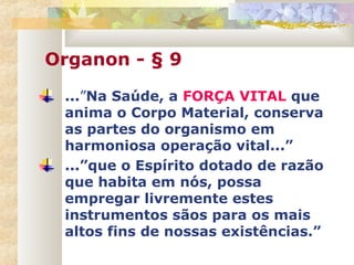 Organon - § 9
...”Na Saúde, a FORÇA VITAL que
anima o Corpo Material, conserva
as partes do organismo em
harmoniosa operação vital...”
...”que o Espírito dotado de razão
que habita em nós, possa
empregar livremente estes
instrumentos sãos para os mais
altos fins de nossas existências.”
 