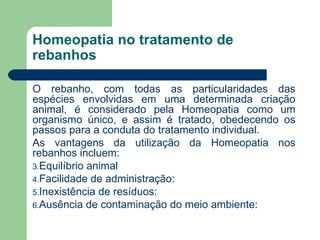 Homeopatia no tratamento de rebanhos O rebanho, com todas as particularidades das espécies envolvidas em uma determinada criação animal, é considerado pela Homeopatia como um organismo único, e assim é tratado, obedecendo os passos para a conduta do tratamento individual.  As vantagens da utilização da Homeopatia nos rebanhos incluem: Equilíbrio animal  Facilidade de administração:  Inexistência de resíduos:  Ausência de contaminação do meio ambiente:  