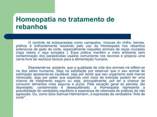Homeopatia no tratamento de rebanhos O controle de ectoparasitas como carrapatos, moscas do chifre, bernes, piolhos é brilhantemente resolvido pelo uso da Homeopatia nos rebanhos extensivos de gado de corte, especialmente naqueles animais de raças cruzadas (raça nelore x raça européia ). Essa prática mantém o meio ambiente sem contaminação dos parasiticidas usados comumente nos bovinos e propicia uma carne livre de resíduos tóxicos para a alimentação humana. Depreende-se, portanto, que a qualidade de vida dos animais irá refletir-se na dos seres humanos. Seja na satisfação por observar que o seu animal de estimação apresenta-se saudável, seja por sentir que seu organismo está menos intoxicado, seja por saber que espécies com risco de extinção podem ter uma chance de tratamento seguro ou seja, principalmente, por ter a chance de consumir alimentos mais seguros e puros. Pela situação geral do planeta, tão depredado, contaminado e desequilibrado, a Homeopatia representa a possibilidade do verdadeiro equilíbrio e esperança de retomada de práticas de não agressão. Ou, como dizia Samuel Hahnemann, a expressão da verdadeira "Arte de curar". 