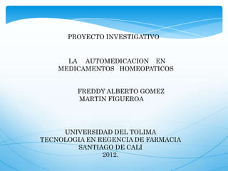 UNIVERSIDAD DEL TOLIMA
TECNOLOGIA EN REGENCIA DE FARMACIA
SANTIAGO DE CALI
2012.
FREDDY ALBERTO GOMEZ
MARTIN FIGUEROA
LA AUTOMEDICACION EN
MEDICAMENTOS HOMEOPATICOS
PROYECTO INVESTIGATIVO
 