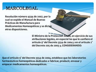 MARCOLEGAL
Resolución número 4594 de 2007, por la
cual se expide el Manual de Buenas
Prácticas de Manufactura para
Medicamentos Homeopáticos y se dictan
otras disposiciones.
El Ministro de la Protección Social, en ejercicio de sus
atribuciones legales, en especial las que le confiere el
articulo 9º del Decreto 3554 de 2004 y en el articulo 2°
del Decreto 205 de 2003 y, CONSIDERANDO:
Que el articulo 9° del Decreto 3554 de 2004, establece que los laboratorios
farmacéuticos homeopáticos dedicados a fabricar, producir, envasar y
empacar medicamentos homeopáticos.
 