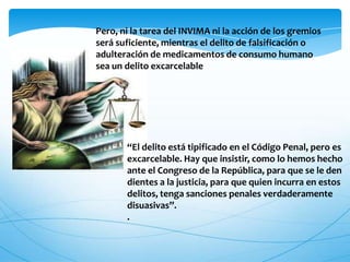 Pero, ni la tarea del INVIMA ni la acción de los gremios
será suficiente, mientras el delito de falsificación o
adulteración de medicamentos de consumo humano
sea un delito excarcelable
“El delito está tipificado en el Código Penal, pero es
excarcelable. Hay que insistir, como lo hemos hecho
ante el Congreso de la República, para que se le den
dientes a la justicia, para que quien incurra en estos
delitos, tenga sanciones penales verdaderamente
disuasivas”.
.
 