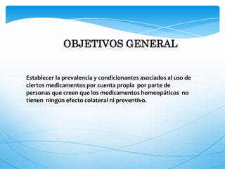 OBJETIVOS GENERAL
Establecer la prevalencia y condicionantes asociados al uso de
ciertos medicamentos por cuenta propia por parte de
personas que creen que los medicamentos homeopáticos no
tienen ningún efecto colateral ni preventivo.
 