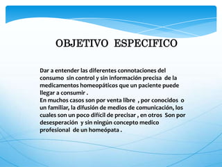 OBJETIVO ESPECIFICO
Dar a entender las diferentes connotaciones del
consumo sin control y sin información precisa de la
medicamentos homeopáticos que un paciente puede
llegar a consumir .
En muchos casos son por venta libre , por conocidos o
un familiar, la difusión de medios de comunicación, los
cuales son un poco difícil de precisar , en otros Son por
desesperación y sin ningún concepto medico
profesional de un homeópata .
 