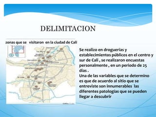DELIMITACION
zonas que se visitaron en la ciudad de Cali
Se realizo en droguerías y
establecimientos públicos en el centro y
sur de Cali , se realizaron encuestas
personalmente , en un periodo de 25
días .
Una de las variables que se determino
es que de acuerdo al sitio que se
entreviste son innumerables las
diferentes patologías que se pueden
llegar a descubrir
 