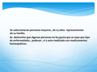 Se seleccionaron personas mayores , de 25 años representantes
de su familia.
Se determino que algunas personas no les gusta que se sepa que tipo
de enfermedades , padecen , si a auto medicado con medicamentos
homeopáticos.
 