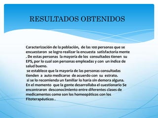 RESULTADOS OBTENIDOS
Caracterización de la población, de las 100 personas que se
encuestaron se logro realizar la encuesta satisfactoria mente
. De estas personas la mayoría de los consultados tienen su
EPS, por lo cual son personas empleadas y con un índice de
salud bueno.
se establece que la mayoría de las personas consultadas
tienden a auto medicarse de acuerdo con su estrato.
si se lo recomienda un familiar lo haría sin demora alguna.
En el momento que la gente desarrollaba el cuestionario Se
encontraron desconocimiento entre diferentes clases de
medicamentos como son los homeopáticos con los
Fitoterapéuticos .
 