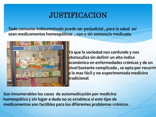 Todo consumo indiscriminado puede ser perjudicial , para la salud así
sean medicamentos homeopáticos , con o sin asistencia medicada.
JUSTIFICACION
Son innumerables los casos de automedicación por medicina
homeopática y sin lugar a duda no se establece si este tipo de
medicamentos son factibles para los diferentes problemas crónicos .
Ya que la sociedad nos confunde y nos
obstaculiza sin definir un alto índice
económico en enfermedades crónicas y de un
nivel bastante complicado , se opta por recurrir
a la mas fácil y no experimentada medicina
tradicional.
 