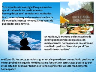“Los estudios de investigación que muestra
que el trabajo de los medicamentos
homeopáticos son” estudios mal realizados
Mal! Los estudios que demuestran la eficacia
de los medicamentos homeopáticos han sido
publicados en la revista.
En realidad, la mayoría de los estudios de
investigación clínicos realizados con
medicamentos homeopáticos muestran un
resultado positivo. Sin embargo, si “los
estadísticos creativos”
evalúan sólo los pocos estudios a gran escala que existen, un resultado positivo es
menos probable ya que la homeopatía no funciona en estos casos puesto que en
estos estudios de mayor tamaño se tiende a prescribir un sólo medicamento
homeopático
 
