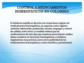 CONTROL A MEDICAMENTOS
HOMEOPÁTICOS EN COLOMBIA
El Gobierno expidió un decreto con el que busca regular los
medicamentos homeopáticos, en aspectos como registro
sanitario, fabricación, producción, envase, empaque y control
de calidad, entre otros. La medida ordena que los
medicamentos de este tipo que requieran prescripción médica
deben venderse en farmacias homeopáticas y establece
regulaciones muy precisas acerca de la publicidad de los
medicamentos homeopáticos a nivel científico y promocional.
 