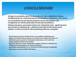 Se llego a la conclusión, que en la zona centro de Cali, se dislumbran muchos
establecimientos de venta de productos homeopáticos clandestinos, y sin control.
Los consumidores de este tipo de productos son de clase popular y por
consiguiente son clientes potenciales de este tipo de productos.
Debemos de pensar que nuestra salud es tan importante como aquella persona
que necesita un medicamento , y debemos darle toda la información que la
requiera , la vida es un don de dios preciado que dios nos a otorgado.
CONCLUSIONES
Que las Buenas Practicas de Manufactura son medidas establecidas para
asegurar la calidad de los productos y el manejo de los riesgos inherentes a la
fabricación que no pueden ser detectados únicamente con el control de
calidad, siguiendo pautas que permiten
dispensar, fabricar, envasar, acondicionar, analizar, almacenar y distribuir los
medicamentos homeopáticos de manera uniforme y
controlada, constituyéndose en un elemento fundamental para la seguridad
del producto y del consumidor del mismo;
 