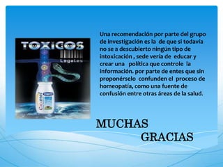 MUCHAS
GRACIAS
Una recomendación por parte del grupo
de investigación es la de que si todavía
no se a descubierto ningún tipo de
intoxicación , sede vería de educar y
crear una política que controle la
información. por parte de entes que sin
proponérselo confunden el proceso de
homeopatía, como una fuente de
confusión entre otras áreas de la salud.
 