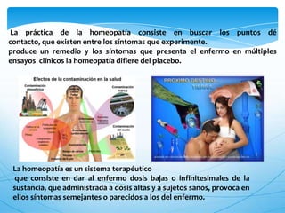 La práctica de la homeopatía consiste en buscar los puntos dé
contacto, que existen entre los síntomas que experimente.
produce un remedio y los síntomas que presenta el enfermo en múltiples
ensayos clínicos la homeopatía difiere del placebo.
La homeopatía es un sistema terapéutico
que consiste en dar al enfermo dosis bajas o infinitesimales de la
sustancia, que administrada a dosis altas y a sujetos sanos, provoca en
ellos síntomas semejantes o parecidos a los del enfermo.
 