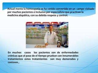 Actual mente la homeopatía se ha venido convertido en un campo visitado
por muchos pacientes e inclusive por especialista que practican la
medicina alopática, con su debido respeto y control.
En muchos casos los pacientes son de enfermedades
crónicas que al paso de el tiempo prueban con innumerables
tratamientos estos tratamientos son muy demorados y
costosos ,
 