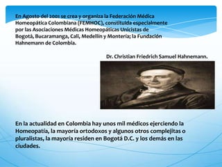 En Agosto del 2001 se crea y organiza la Federación Médica
Homeopática Colombiana (FEMHOC), constituida especialmente
por las Asociaciones Médicas Homeopáticas Unicistas de
Bogotá, Bucaramanga, Cali, Medellín y Montería; la Fundación
Hahnemann de Colombia.
Dr. Christian Friedrich Samuel Hahnemann.
En la actualidad en Colombia hay unos mil médicos ejerciendo la
Homeopatía, la mayoría ortodoxos y algunos otros complejitas o
pluralistas, la mayoría residen en Bogotá D.C. y los demás en las
ciudades.
 