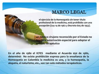 MARCO LEGAL
el ejercicio de la Homeopatía sin tener título
profesional de la medicina, está prohibido con una
excepción (Ley 14 de 1962 y Decreto 605 de 1953).
un médico cirujano reconocido por el Estado no
requiere autorización especial para adoptar el
método terapéutico
En el año de 1980 el ICFES mediante el Acuerdo 050 de 1980,
determinó: No existe prohibición expresa para la enseñanza de la
Homeopatía en Colombia la medicina es una, y la homeopatía, la
alopatía, el naturismo, etc., son tan solo métodos terapéuticos.
 
