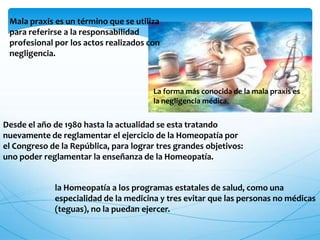 Mala praxis es un término que se utiliza
para referirse a la responsabilidad
profesional por los actos realizados con
negligencia.
La forma más conocida de la mala praxis es
la negligencia médica.
Desde el año de 1980 hasta la actualidad se esta tratando
nuevamente de reglamentar el ejercicio de la Homeopatía por
el Congreso de la República, para lograr tres grandes objetivos:
uno poder reglamentar la enseñanza de la Homeopatía.
la Homeopatía a los programas estatales de salud, como una
especialidad de la medicina y tres evitar que las personas no médicas
(teguas), no la puedan ejercer.
 