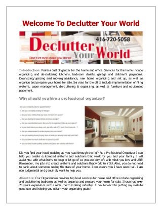 Welcome To Declutter Your World
Introduction: Professional Organizer for the home and office. Services for the home include
organizing and de-cluttering kitchens, bedroom closets, garage and children's playrooms.
Downsizing/upsizing and moving assistance, new home organizing and set up, as well as
organize and prepare your home for sale. Services for the office include implementation of filing
systems, paper management, de-cluttering & organizing, as well as furniture and equipment
placement.
Why should you hire a professional organizer?
Did you find your head nodding as you read through the list? As a Professional Organizer I can
help you create customized systems and solutions that work for you and your family. I will
assist you with what items to keep or let go of so you are only left with what you love and USE!
Remember, my job is to create systems and solutions that work for YOU. Also, you do not need
to panic about someone seeing the state of your home. I can assure you I have seen it all. I am
non judgmental and genuinely want to help you.
About Us: Our Organization provides top level services for home and office include organizing
and decluttering bedroom, as well as organize and prepare your home for sale. I have had over
20 years experience in the retail merchandising industry. I look forward to putting my skills to
good use and helping you obtain your organizing goals!
 